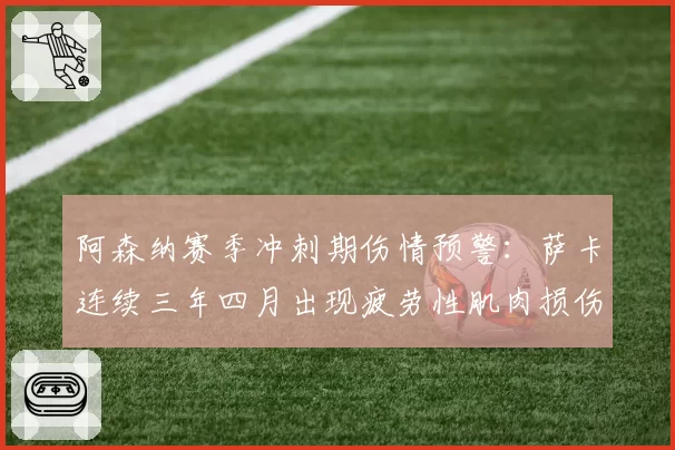 阿森纳赛季冲刺期伤情预警：萨卡连续三年四月出现疲劳性肌肉损伤