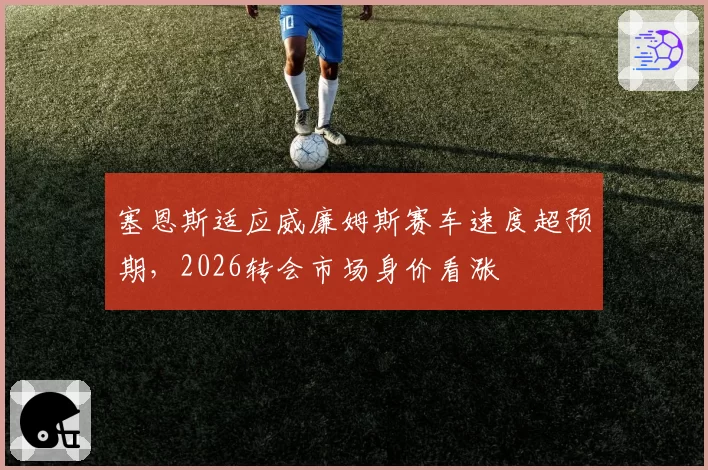 塞恩斯适应威廉姆斯赛车速度超预期,2026转会市场身价看涨