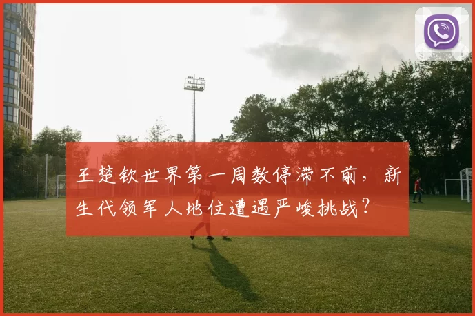 王楚钦世界第一周数停滞不前，新生代领军人地位遭遇严峻挑战？