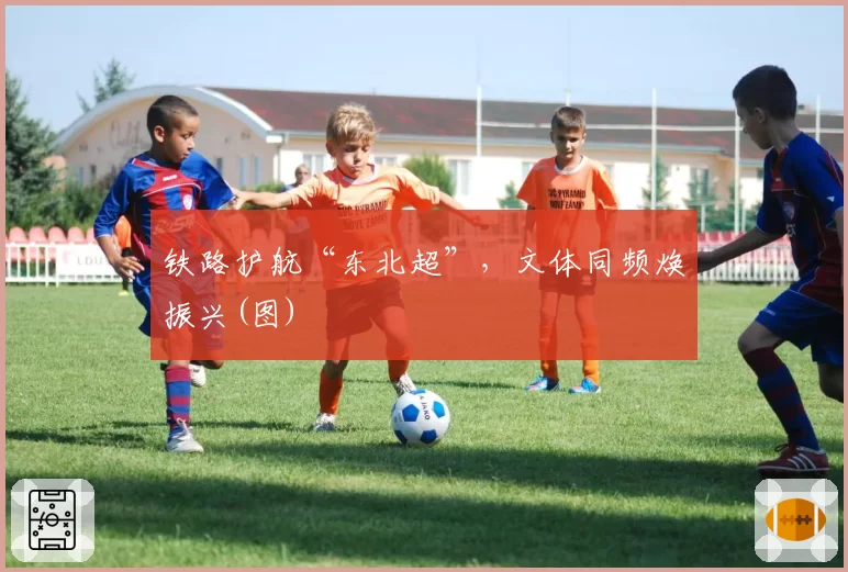 铁路护航“东北超”，文体同频焕振兴(图)