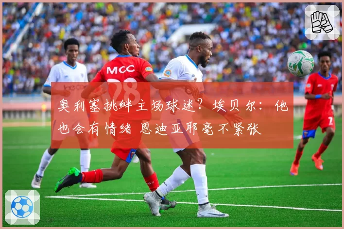 奥利塞挑衅主场球迷？埃贝尔：他也会有情绪 恩迪亚耶毫不紧张