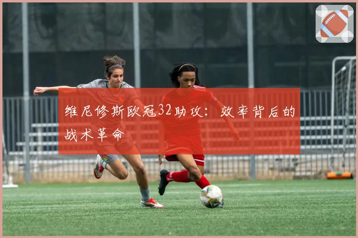 维尼修斯欧冠32助攻：效率背后的战术革命