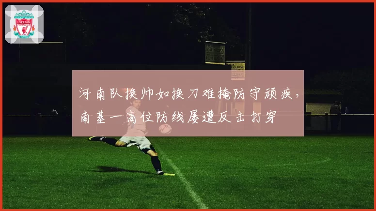 河南队换帅如换刀难掩防守顽疾,南基一高位防线屡遭反击打穿