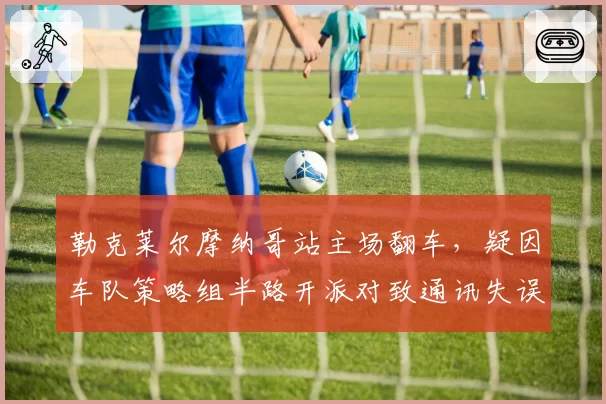 勒克莱尔摩纳哥站主场翻车,疑因车队策略组半路开派对致通讯失误