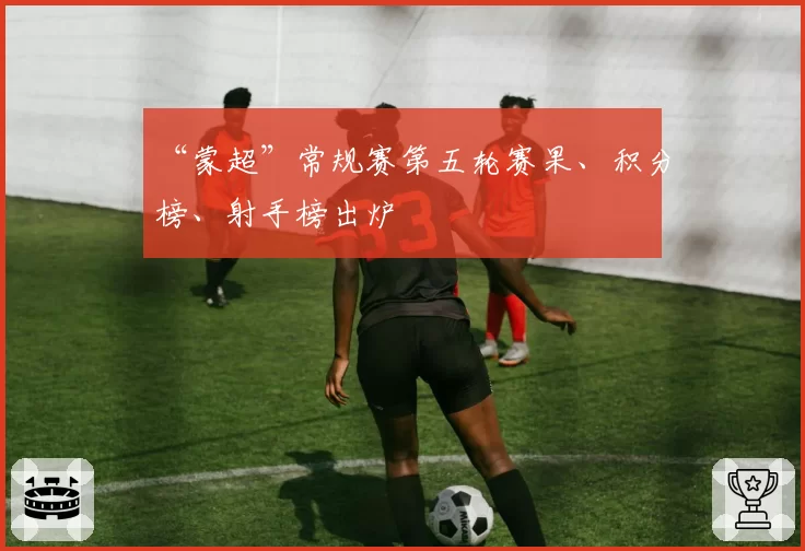 “蒙超”常规赛第五轮赛果、积分榜、射手榜出炉